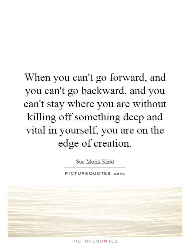 When you can't go forward, and you can't go backward, and you can't stay where you are without killing off something deep and vital in yourself, you are on the edge of creation Picture Quote #1