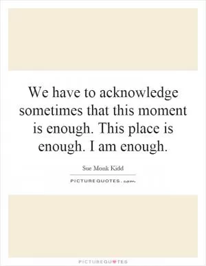 We have to acknowledge sometimes that this moment is enough. This place is enough. I am enough Picture Quote #1