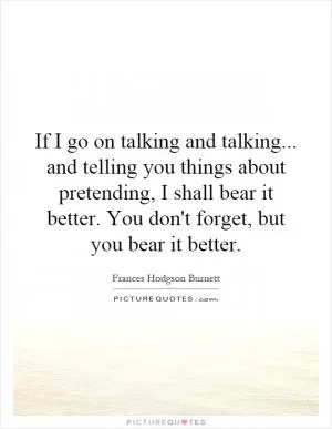 If I go on talking and talking... and telling you things about pretending, I shall bear it better. You don't forget, but you bear it better Picture Quote #1