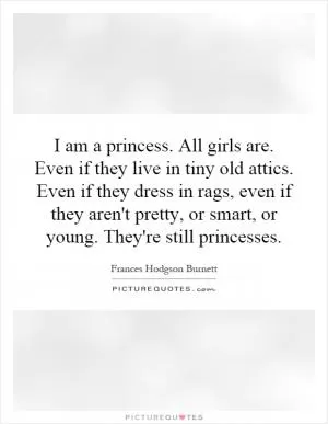 I am a princess. All girls are. Even if they live in tiny old attics. Even if they dress in rags, even if they aren't pretty, or smart, or young. They're still princesses Picture Quote #1