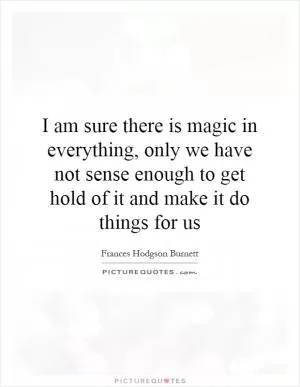 I am sure there is magic in everything, only we have not sense enough to get hold of it and make it do things for us Picture Quote #1