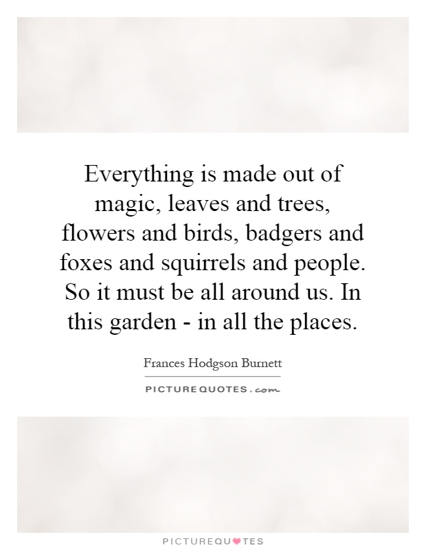 Everything is made out of magic, leaves and trees, flowers and birds, badgers and foxes and squirrels and people. So it must be all around us. In this garden - in all the places Picture Quote #1