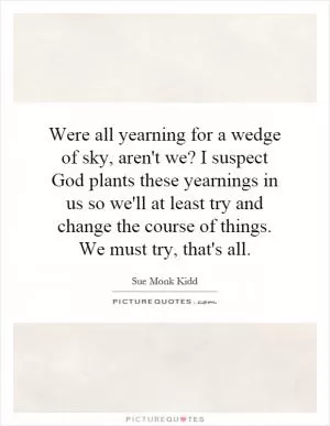 Were all yearning for a wedge of sky, aren't we? I suspect God plants these yearnings in us so we'll at least try and change the course of things. We must try, that's all Picture Quote #1