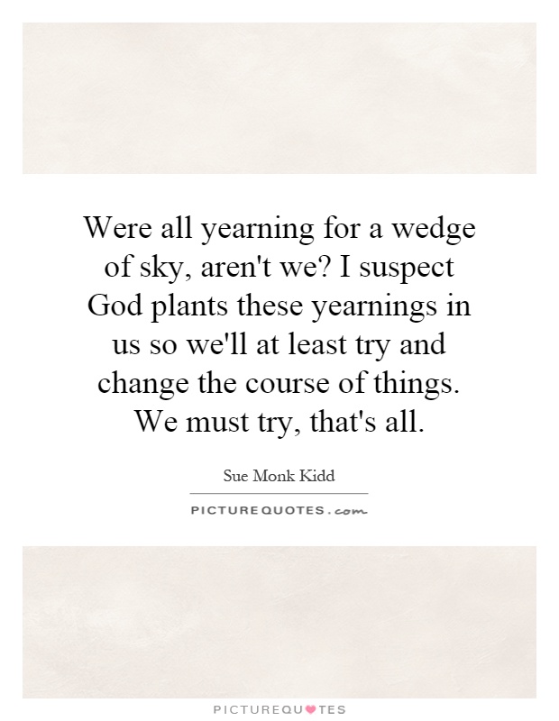 Were all yearning for a wedge of sky, aren't we? I suspect God plants these yearnings in us so we'll at least try and change the course of things. We must try, that's all Picture Quote #1