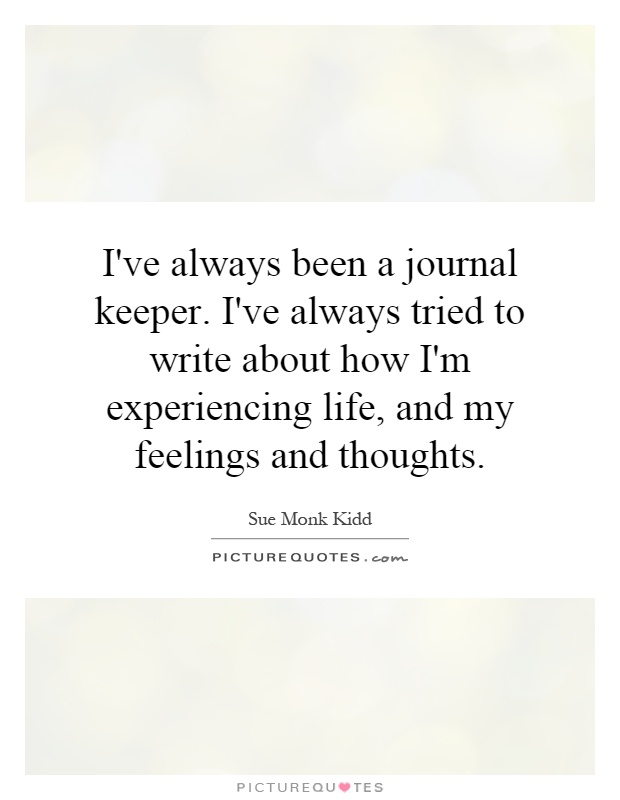 I've always been a journal keeper. I've always tried to write about how I'm experiencing life, and my feelings and thoughts Picture Quote #1