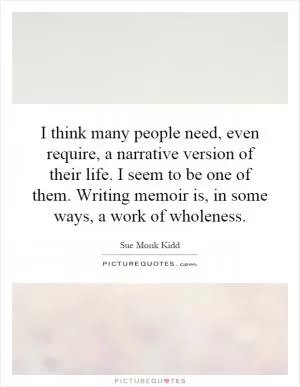 I think many people need, even require, a narrative version of their life. I seem to be one of them. Writing memoir is, in some ways, a work of wholeness Picture Quote #1