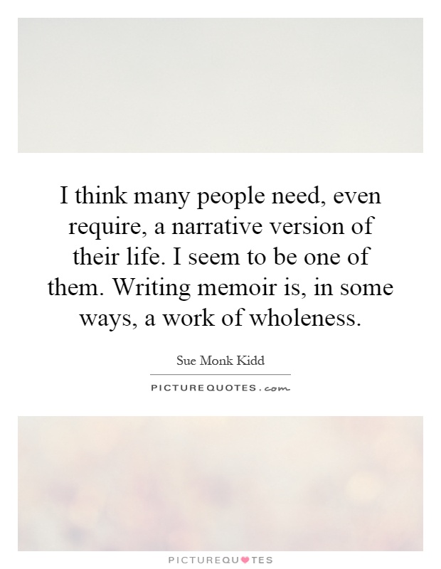 I think many people need, even require, a narrative version of their life. I seem to be one of them. Writing memoir is, in some ways, a work of wholeness Picture Quote #1