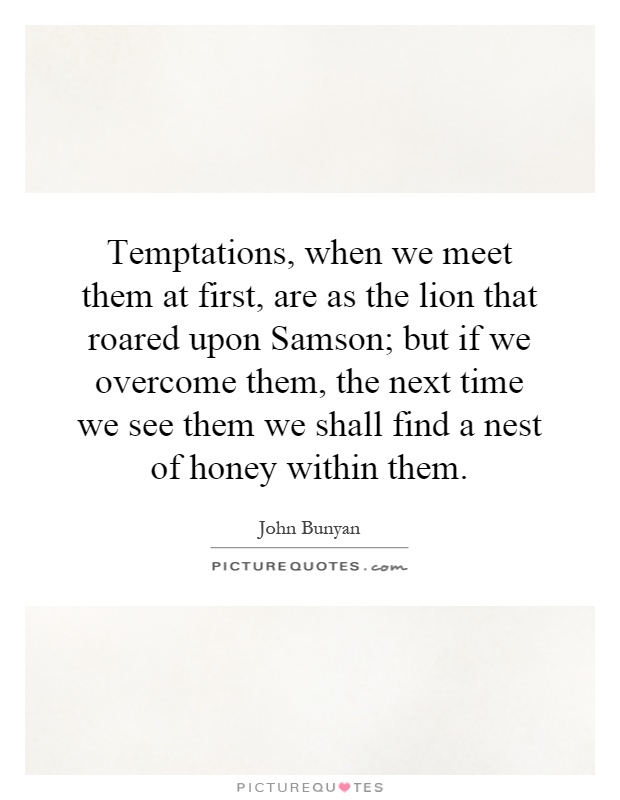 Temptations, when we meet them at first, are as the lion that roared upon Samson; but if we overcome them, the next time we see them we shall find a nest of honey within them Picture Quote #1