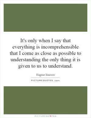 It's only when I say that everything is incomprehensible that I come as close as possible to understanding the only thing it is given to us to understand Picture Quote #1