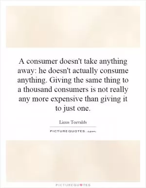 A consumer doesn't take anything away: he doesn't actually consume anything. Giving the same thing to a thousand consumers is not really any more expensive than giving it to just one Picture Quote #1