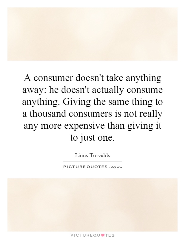 A consumer doesn't take anything away: he doesn't actually consume anything. Giving the same thing to a thousand consumers is not really any more expensive than giving it to just one Picture Quote #1