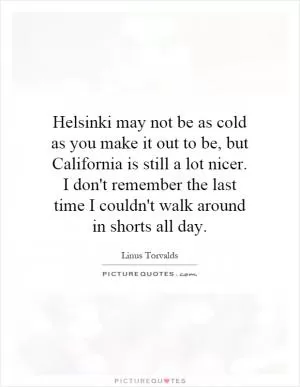 Helsinki may not be as cold as you make it out to be, but California is still a lot nicer. I don't remember the last time I couldn't walk around in shorts all day Picture Quote #1