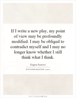 If I write a new play, my point of view may be profoundly modified. I may be obliged to contradict myself and I may no longer know whether I still think what I think Picture Quote #1