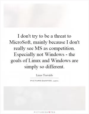 I don't try to be a threat to MicroSoft, mainly because I don't really see MS as competition. Especially not Windows - the goals of Linux and Windows are simply so different Picture Quote #1