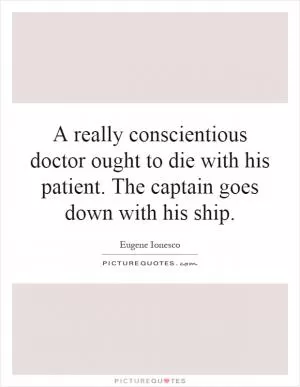 A really conscientious doctor ought to die with his patient. The captain goes down with his ship Picture Quote #1