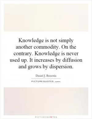 Knowledge is not simply another commodity. On the contrary. Knowledge is never used up. It increases by diffusion and grows by dispersion Picture Quote #1