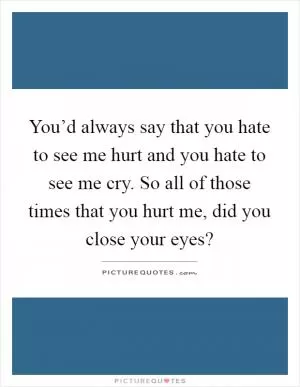 You’d always say that you hate to see me hurt and you hate to see me cry. So all of those times that you hurt me, did you close your eyes? Picture Quote #1