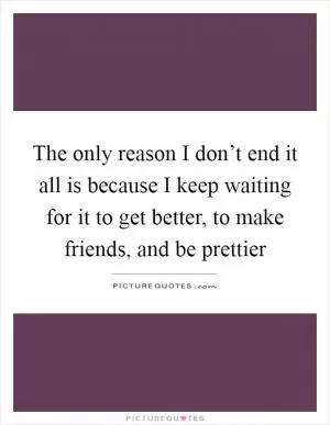 The only reason I don’t end it all is because I keep waiting for it to get better, to make friends, and be prettier Picture Quote #1