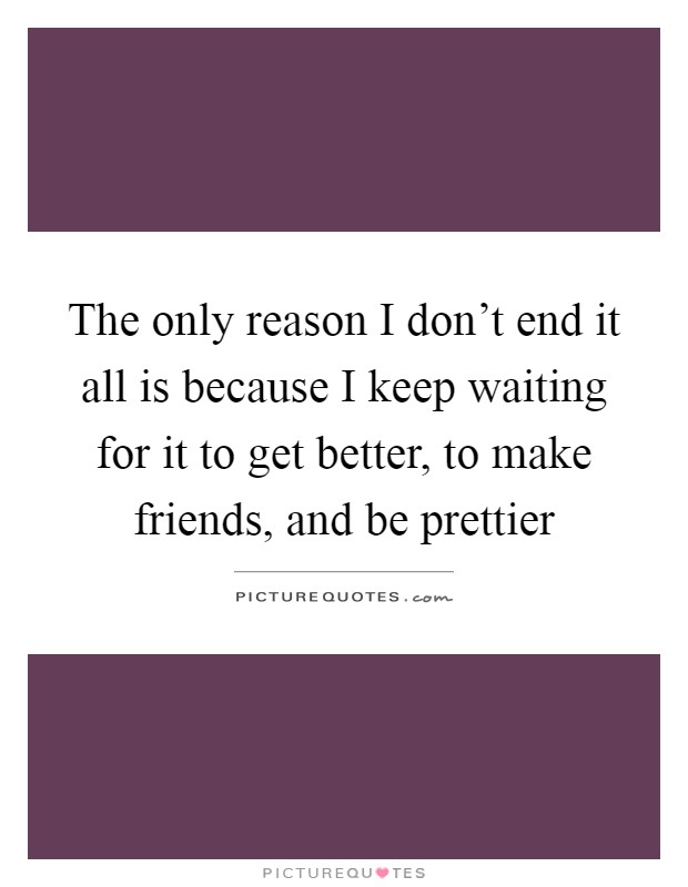 The only reason I don't end it all is because I keep waiting for it to get better, to make friends, and be prettier Picture Quote #1
