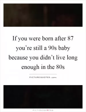 If you were born after 87 you’re still a 90s baby because you didn’t live long enough in the 80s Picture Quote #1