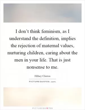 I don’t think feminism, as I understand the definition, implies the rejection of maternal values, nurturing children, caring about the men in your life. That is just nonsense to me Picture Quote #1