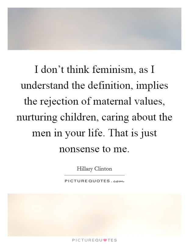 I don't think feminism, as I understand the definition, implies the rejection of maternal values, nurturing children, caring about the men in your life. That is just nonsense to me Picture Quote #1