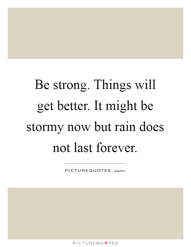 Be strong. Things will get better. It might be stormy now but rain does not last forever Picture Quote #1