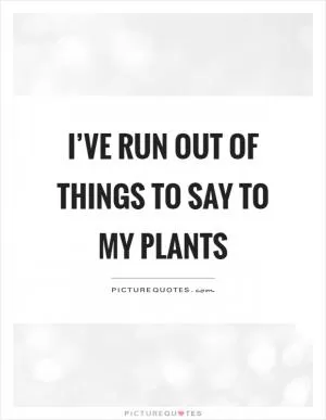 I’ve run out of things to say to my plants Picture Quote #1