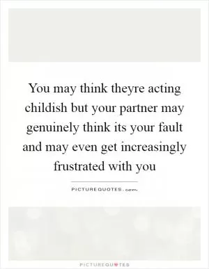 You may think theyre acting childish but your partner may genuinely think its your fault and may even get increasingly frustrated with you Picture Quote #1