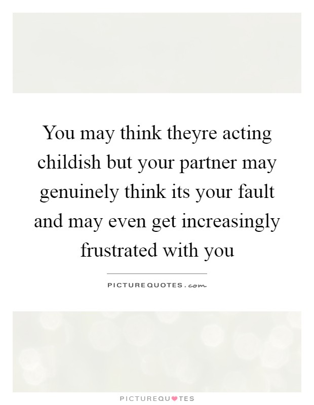 You may think theyre acting childish but your partner may genuinely think its your fault and may even get increasingly frustrated with you Picture Quote #1