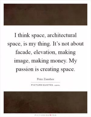 I think space, architectural space, is my thing. It’s not about facade, elevation, making image, making money. My passion is creating space Picture Quote #1