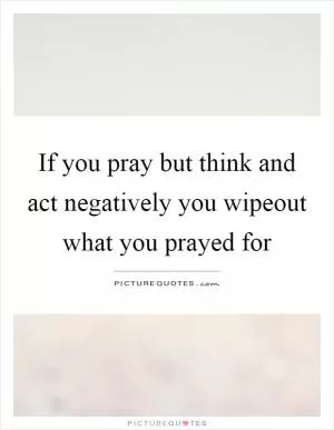If you pray but think and act negatively you wipeout what you prayed for Picture Quote #1