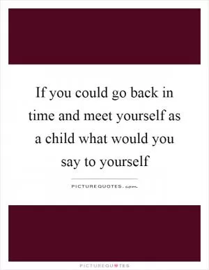 If you could go back in time and meet yourself as a child what would you say to yourself Picture Quote #1