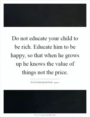 Do not educate your child to be rich. Educate him to be happy, so that when he grows up he knows the value of things not the price Picture Quote #1