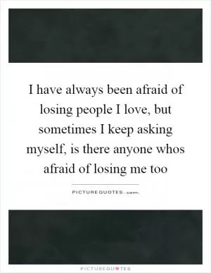 I have always been afraid of losing people I love, but sometimes I keep asking myself, is there anyone whos afraid of losing me too Picture Quote #1