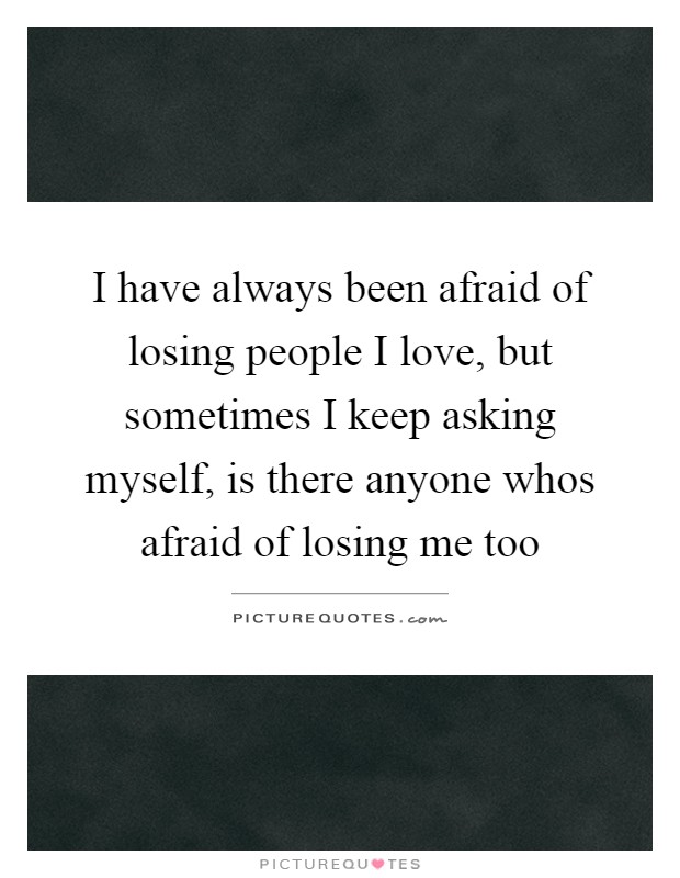 I have always been afraid of losing people I love, but sometimes I keep asking myself, is there anyone whos afraid of losing me too Picture Quote #1