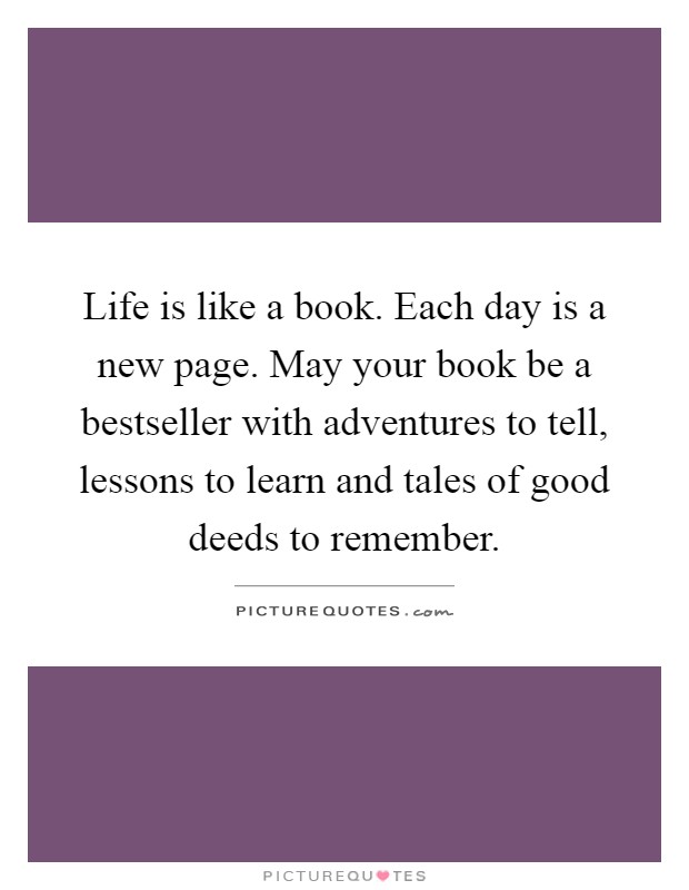 Life is like a book. Each day is a new page. May your book be a bestseller with adventures to tell, lessons to learn and tales of good deeds to remember Picture Quote #1