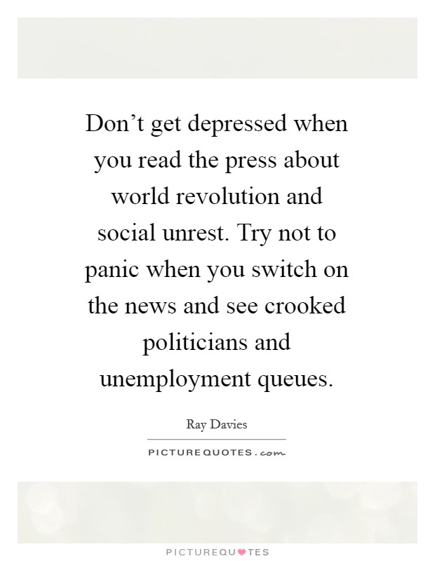 Don't get depressed when you read the press about world revolution and social unrest. Try not to panic when you switch on the news and see crooked politicians and unemployment queues Picture Quote #1
