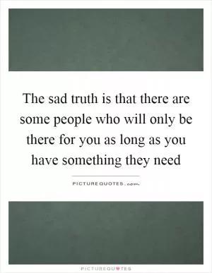 The sad truth is that there are some people who will only be there for you as long as you have something they need Picture Quote #1