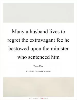 Many a husband lives to regret the extravagant fee he bestowed upon the minister who sentenced him Picture Quote #1