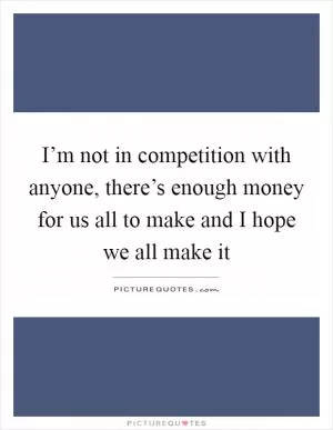 I’m not in competition with anyone, there’s enough money for us all to make and I hope we all make it Picture Quote #1