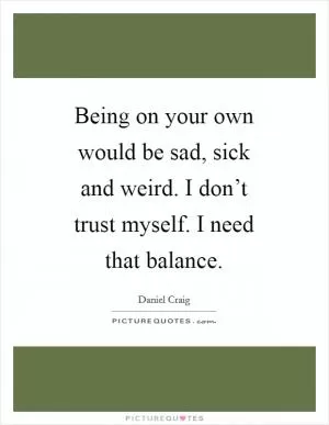 Being on your own would be sad, sick and weird. I don’t trust myself. I need that balance Picture Quote #1