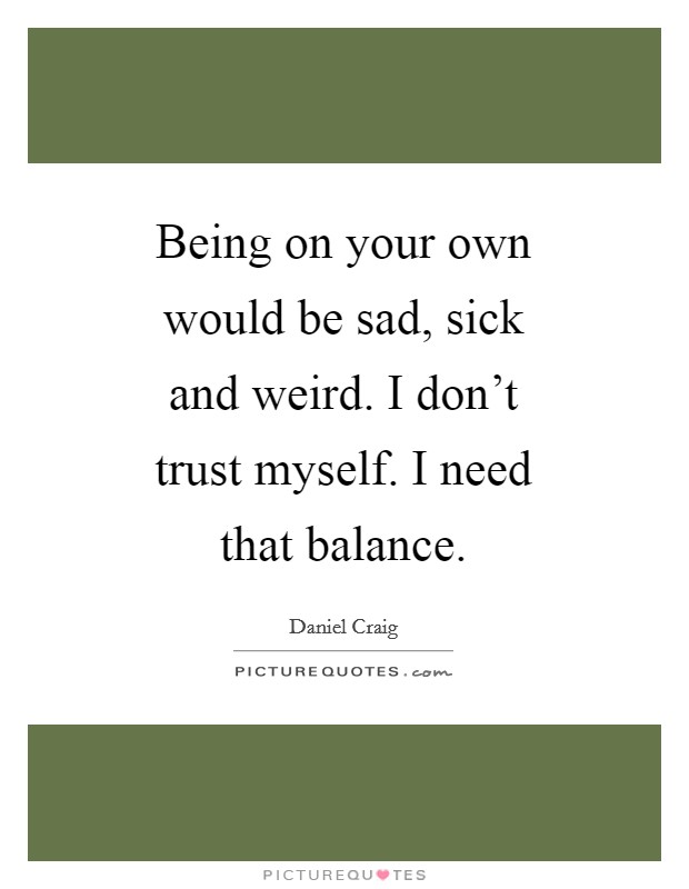 Being on your own would be sad, sick and weird. I don't trust myself. I need that balance Picture Quote #1