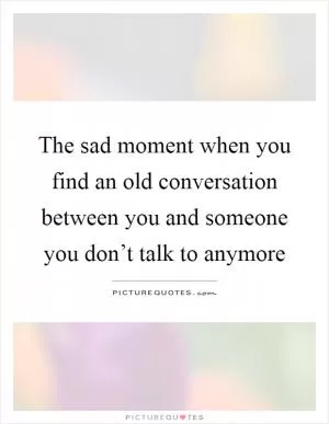 The sad moment when you find an old conversation between you and someone you don’t talk to anymore Picture Quote #1