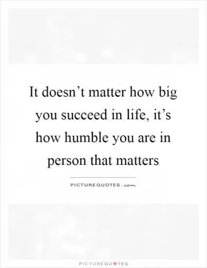It doesn’t matter how big you succeed in life, it’s how humble you are in person that matters Picture Quote #1