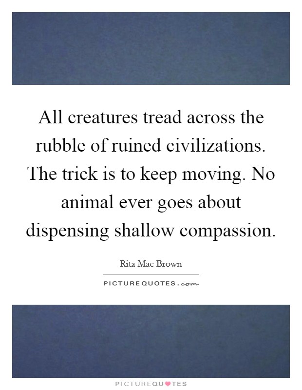 All creatures tread across the rubble of ruined civilizations. The trick is to keep moving. No animal ever goes about dispensing shallow compassion Picture Quote #1