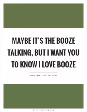 Maybe it’s the booze talking, but I want you to know I love booze Picture Quote #1