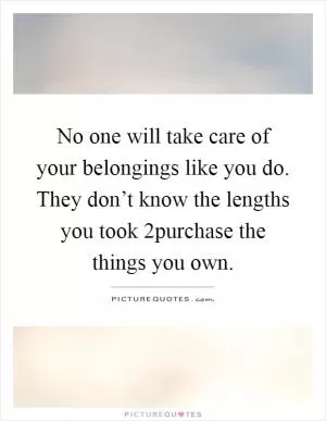 No one will take care of your belongings like you do. They don’t know the lengths you took 2purchase the things you own Picture Quote #1