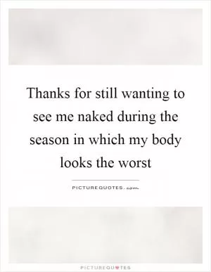 Thanks for still wanting to see me naked during the season in which my body looks the worst Picture Quote #1