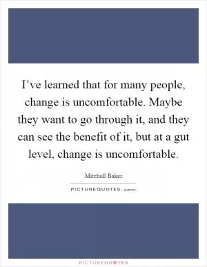 I’ve learned that for many people, change is uncomfortable. Maybe they want to go through it, and they can see the benefit of it, but at a gut level, change is uncomfortable Picture Quote #1